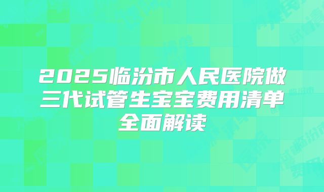 2025临汾市人民医院做三代试管生宝宝费用清单全面解读