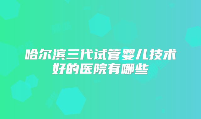 哈尔滨三代试管婴儿技术好的医院有哪些