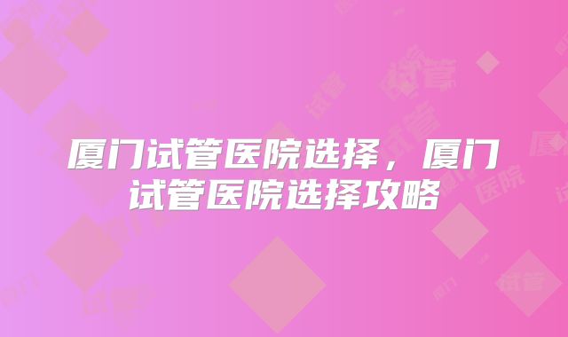 厦门试管医院选择,厦门试管医院选择攻略
