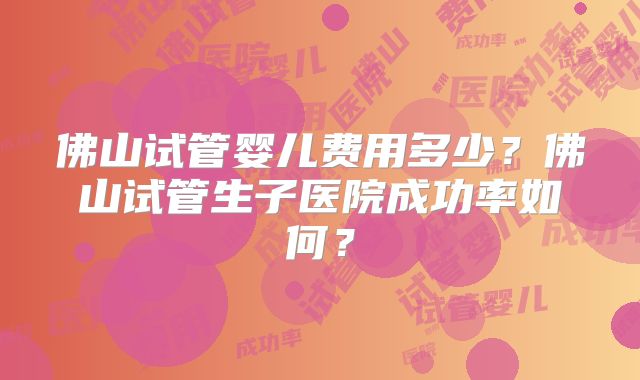 佛山试管婴儿费用多少?佛山试管生子医院成功率如何?