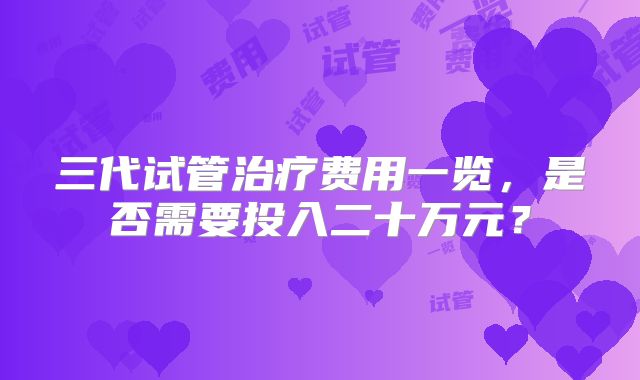 三代试管治疗费用一览，是否需要投入二十万元？