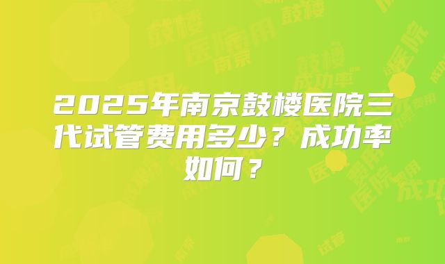 2025年南京鼓楼医院三代试管费用多少？成功率如何？