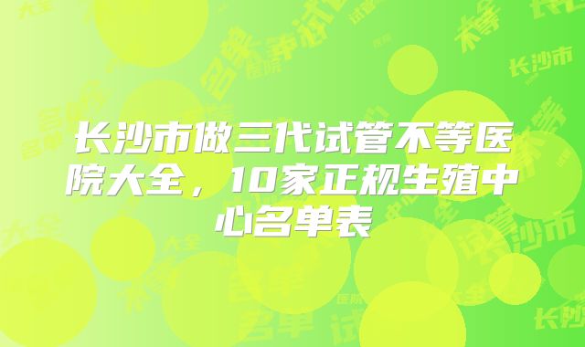 长沙市做三代试管不等医院大全，10家正规生殖中心名单表
