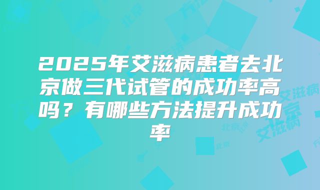 2025年艾滋病患者去北京做三代试管的成功率高吗?有哪些方法提升成功率