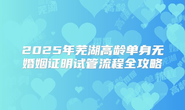 2025年芜湖高龄单身无婚姻证明试管流程全攻略