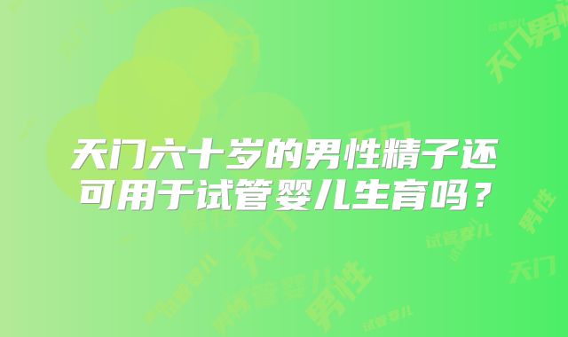 天门六十岁的男性精子还可用于试管婴儿生育吗?