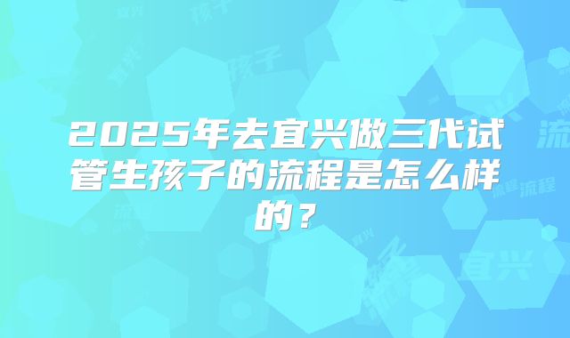 2025年去宜兴做三代试管生孩子的流程是怎么样的?