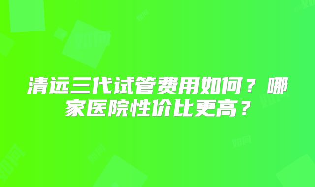 清远三代试管费用如何?哪家医院性价比更高?