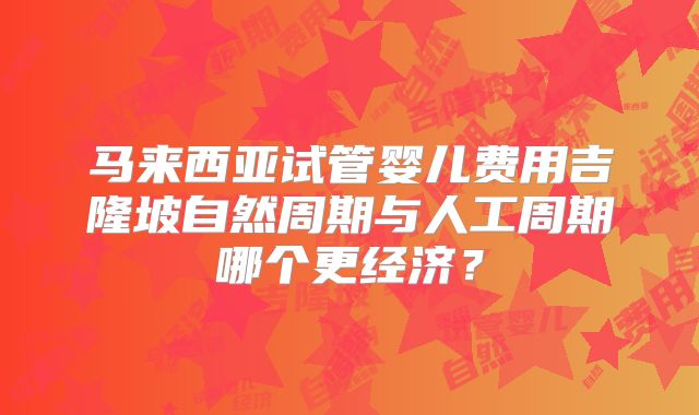 马来西亚试管婴儿费用吉隆坡自然周期与人工周期哪个更经济?