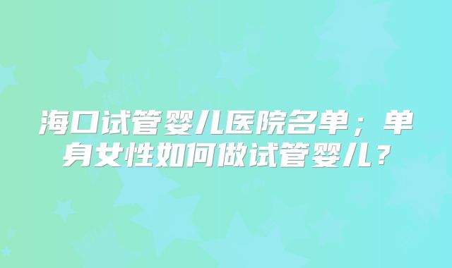 海口试管婴儿医院名单;单身女性如何做试管婴儿?