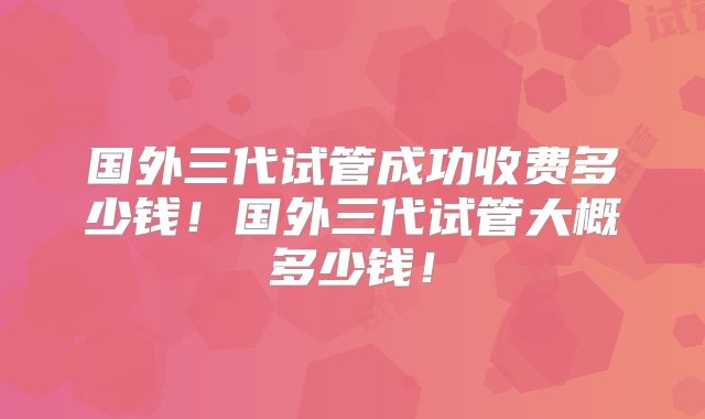 国外三代试管成功收费多少钱！国外三代试管大概多少钱！