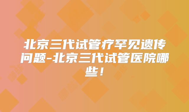 北京三代试管疗罕见遗传问题-北京三代试管医院哪些!