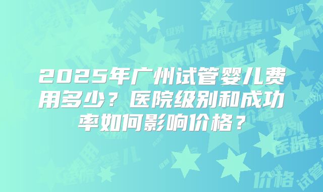 2025年广州试管婴儿费用多少?医院级别和成功率如何影响价格?