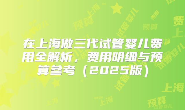 在上海做三代试管婴儿费用全解析,费用明细与预算参考(2025版)