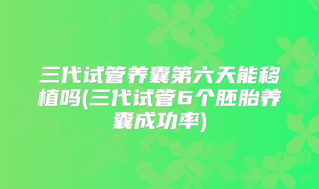 三代试管养囊第六天能移植吗(三代试管6个胚胎养囊成功率)