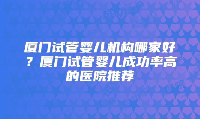 厦门试管婴儿机构哪家好？厦门试管婴儿成功率高的医院推荐