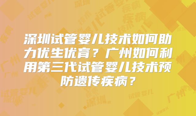 深圳试管婴儿技术如何助力优生优育?广州如何利用第三代试管婴儿技术预防遗传疾病?