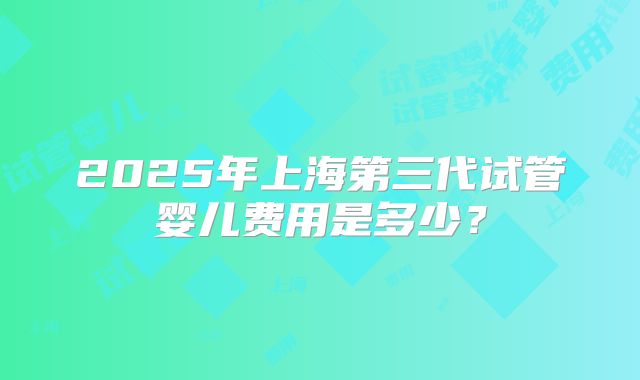 2025年上海第三代试管婴儿费用是多少?