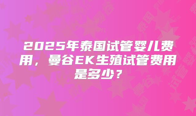 2025年泰国试管婴儿费用,曼谷EK生殖试管费用是多少?