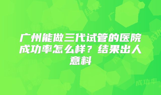 广州能做三代试管的医院成功率怎么样?结果出人意料