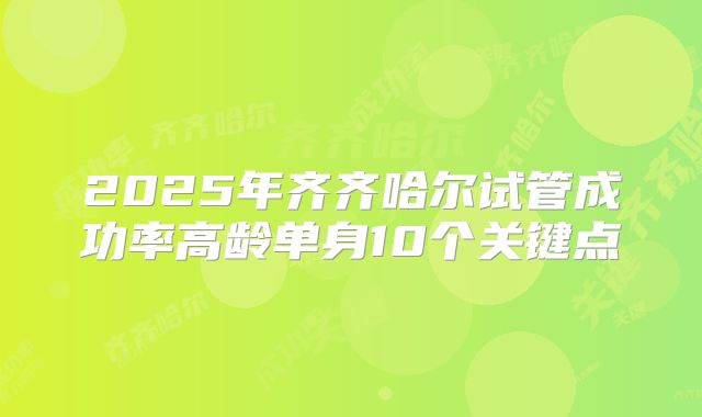 2025年齐齐哈尔试管成功率高龄单身10个关键点