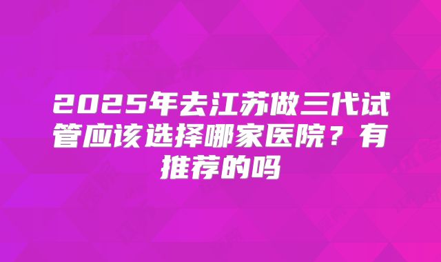 2025年去江苏做三代试管应该选择哪家医院？有推荐的吗