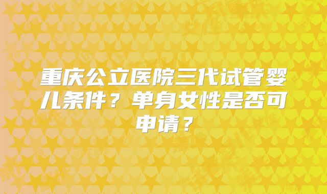 重庆公立医院三代试管婴儿条件?单身女性是否可申请?