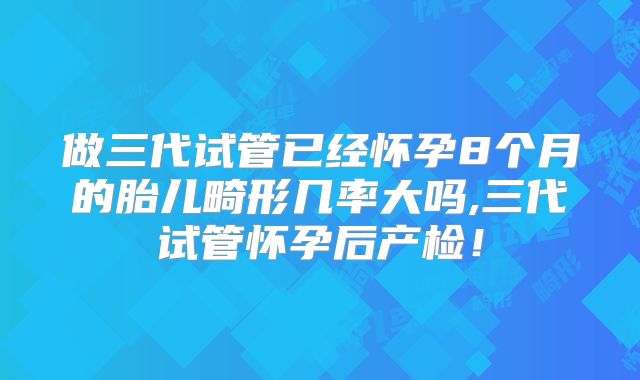 做三代试管已经怀孕8个月的胎儿畸形几率大吗,三代试管怀孕后产检！