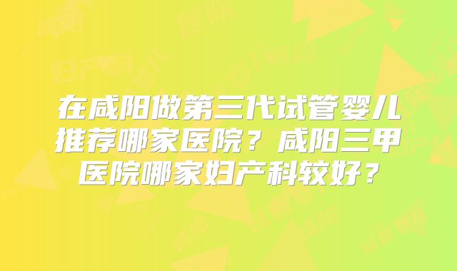 在咸阳做第三代试管婴儿推荐哪家医院？咸阳三甲医院哪家妇产科较好？