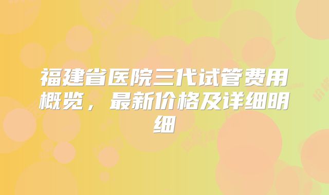 福建省医院三代试管费用概览,最新价格及详细明细