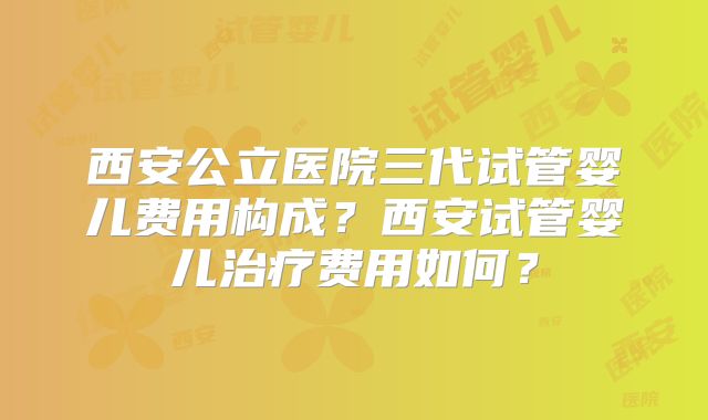 西安公立医院三代试管婴儿费用构成？西安试管婴儿治疗费用如何？
