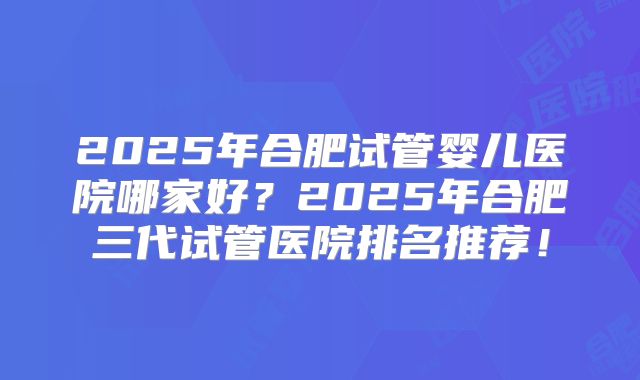 2025年合肥试管婴儿医院哪家好?2025年合肥三代试管医院排名推荐!