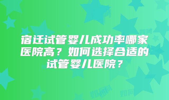 宿迁试管婴儿成功率哪家医院高?如何选择合适的试管婴儿医院?