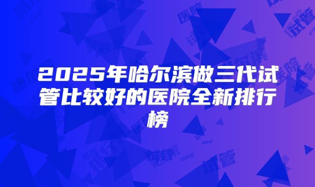 2025年哈尔滨做三代试管比较好的医院全新排行榜