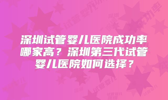 深圳试管婴儿医院成功率哪家高?深圳第三代试管婴儿医院如何选择?