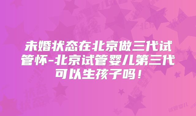 未婚状态在北京做三代试管怀-北京试管婴儿第三代可以生孩子吗！