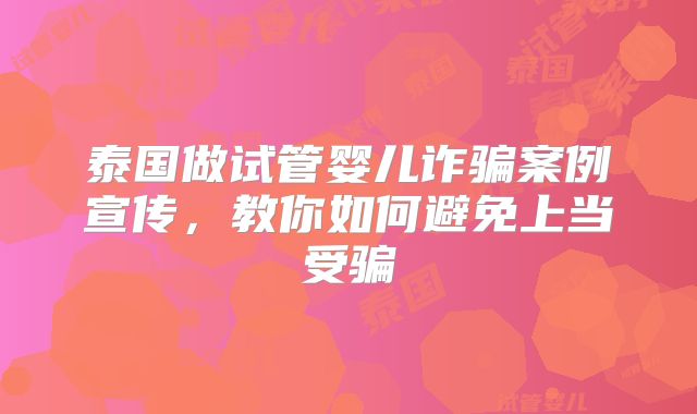 泰国做试管婴儿诈骗案例宣传,教你如何避免上当受骗