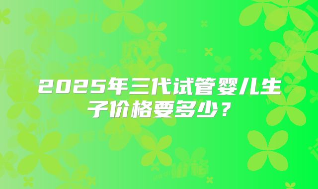 2025年三代试管婴儿生子价格要多少?