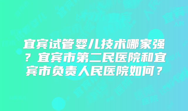 宜宾试管婴儿技术哪家强？宜宾市第二民医院和宜宾市负责人民医院如何？