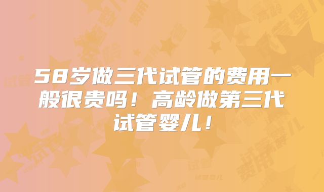 58岁做三代试管的费用一般很贵吗!高龄做第三代试管婴儿!