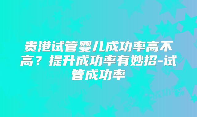 贵港试管婴儿成功率高不高?提升成功率有妙招-试管成功率