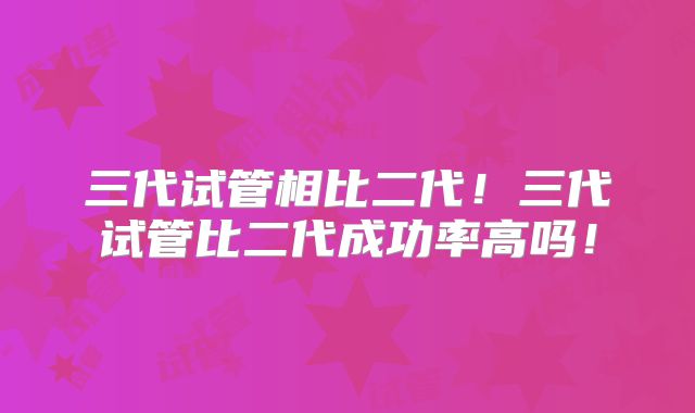 三代试管相比二代!三代试管比二代成功率高吗!
