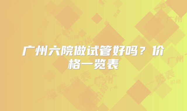 广州六院做试管好吗？价格一览表