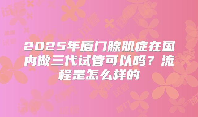 2025年厦门腺肌症在国内做三代试管可以吗？流程是怎么样的