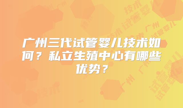 广州三代试管婴儿技术如何?私立生殖中心有哪些优势?