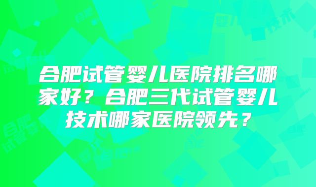 合肥试管婴儿医院排名哪家好?合肥三代试管婴儿技术哪家医院领先?