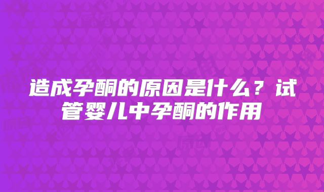 造成孕酮的原因是什么?试管婴儿中孕酮的作用
