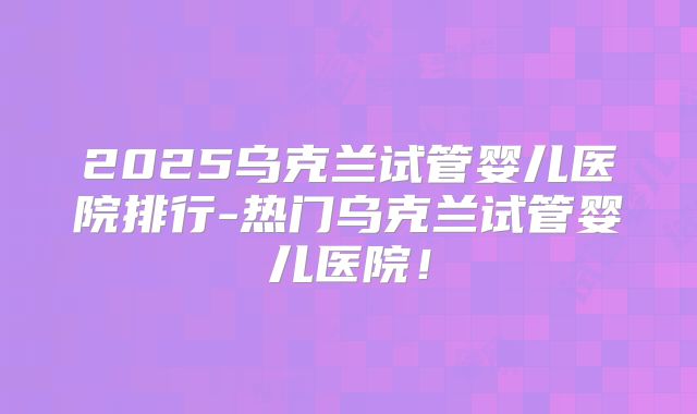2025乌克兰试管婴儿医院排行-热门乌克兰试管婴儿医院!