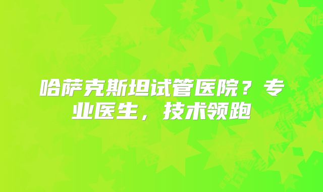 哈萨克斯坦试管医院？专业医生，技术领跑