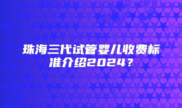珠海三代试管婴儿收费标准介绍2024？